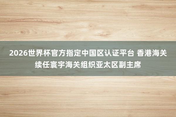 2026世界杯官方指定中国区认证平台 香港海关续任寰宇海关组织亚太区副主席