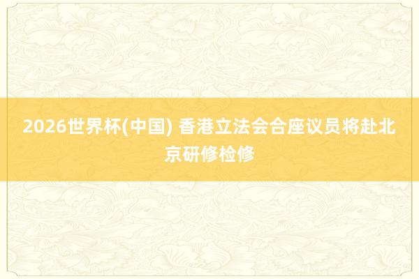 2026世界杯(中国) 香港立法会合座议员将赴北京研修检修
