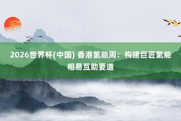 2026世界杯(中国) 香港氢能周：构建巨匠氢能相易互助要道