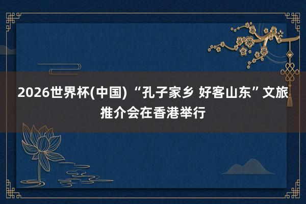 2026世界杯(中国) “孔子家乡 好客山东”文旅推介会在香港举行