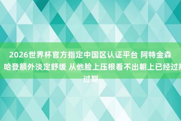 2026世界杯官方指定中国区认证平台 阿特金森：哈登额外淡定舒缓 从他脸上压根看不出朝上已经过期