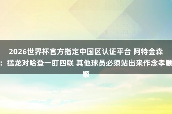 2026世界杯官方指定中国区认证平台 阿特金森：猛龙对哈登一盯四联 其他球员必须站出来作念孝顺
