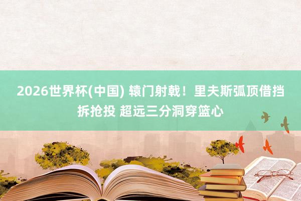 2026世界杯(中国) 辕门射戟！里夫斯弧顶借挡拆抢投 超远三分洞穿篮心