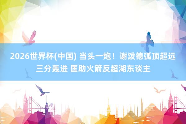 2026世界杯(中国) 当头一炮！谢泼德弧顶超远三分轰进 匡助火箭反超湖东谈主