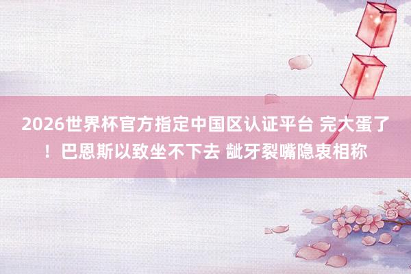 2026世界杯官方指定中国区认证平台 完大蛋了！巴恩斯以致坐不下去 龇牙裂嘴隐衷相称