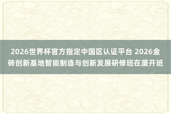 2026世界杯官方指定中国区认证平台 2026金砖创新基地智能制造与创新发展研修班在厦开班