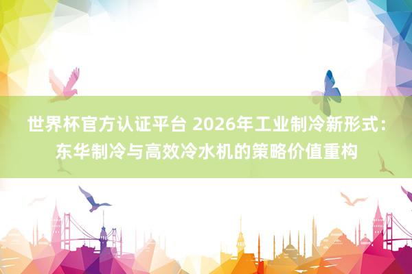 世界杯官方认证平台 2026年工业制冷新形式：东华制冷与高效冷水机的策略价值重构