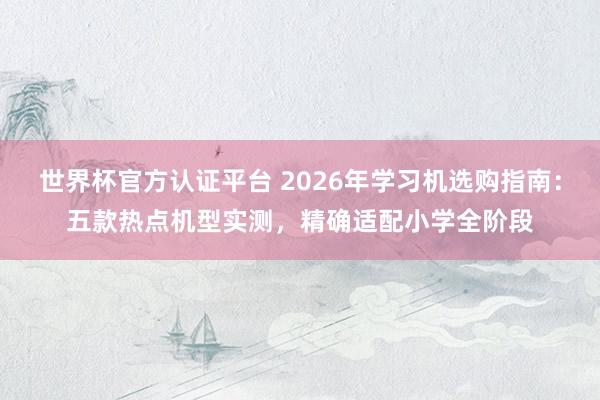 世界杯官方认证平台 2026年学习机选购指南：五款热点机型实测，<a href=