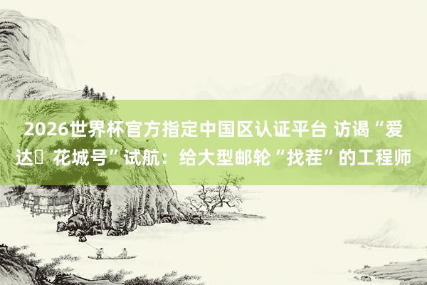 2026世界杯官方指定中国区认证平台 访谒“爱达・花城号”试航：给大型邮轮“找茬”的工程师