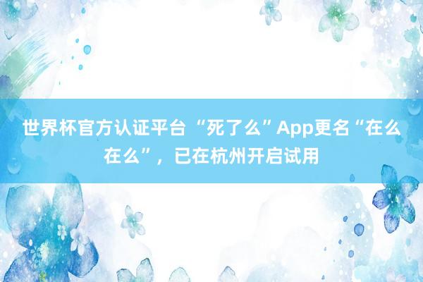 世界杯官方认证平台 “死了么”App更名“在么在么”，已在杭州开启试用