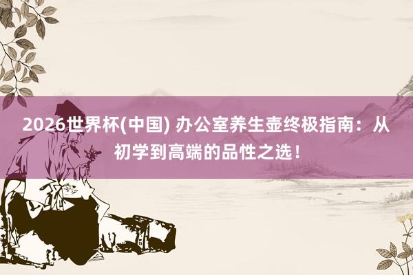 2026世界杯(中国) 办公室养生壶终极指南：从初学到高端的品性之选！
