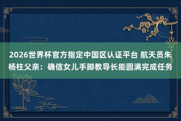 2026世界杯官方指定中国区认证平台 航天员朱杨柱父亲：确信女儿手脚教导长能圆满完成任务
