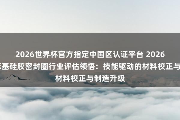 2026世界杯官方指定中国区认证平台 2026年 东莞苯基硅胶密封圈行业评估领悟：技能驱动的材料校正与制造升级