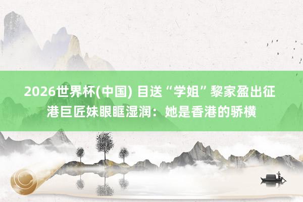 2026世界杯(中国) 目送“学姐”黎家盈出征 港巨匠妹眼眶湿润：她是香港的骄横
