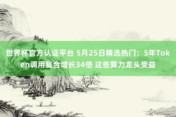 世界杯官方认证平台 5月25日精选热门：5年Token调用复合增长34倍 这些算力龙头受益