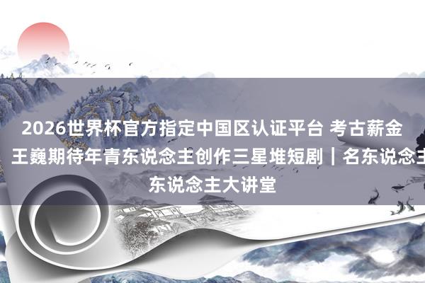 2026世界杯官方指定中国区认证平台 考古薪金太难啃，王巍期待年青东说念主创作三星堆短剧｜名东说念主大讲堂