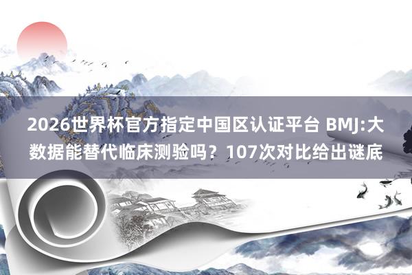 2026世界杯官方指定中国区认证平台 BMJ:大数据能替代临床测验吗？107次对比给出谜底
