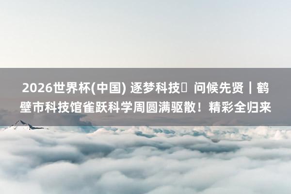 2026世界杯(中国) 逐梦科技・问候先贤｜鹤壁市科技馆雀跃科学周圆满驱散！精彩全归来
