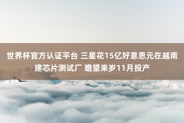 世界杯官方认证平台 三星花15亿好意思元在越南建芯片测试厂 瞻望来岁11月投产
