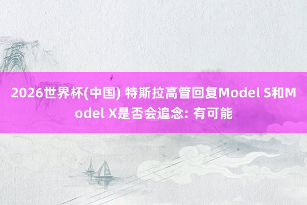 2026世界杯(中国) 特斯拉高管回复Model S和Model X是否会追念: 有可能