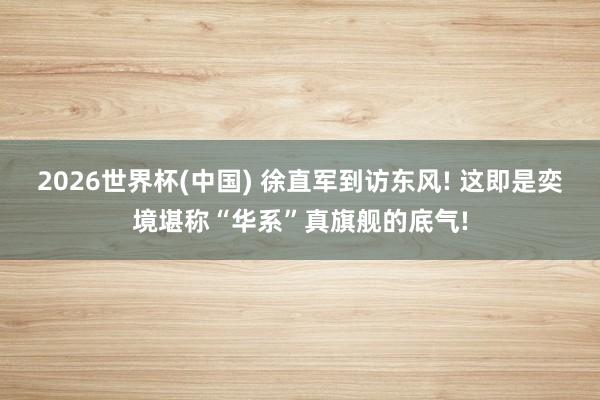 2026世界杯(中国) 徐直军到访东风! 这即是奕境堪称“华系”真旗舰的底气!