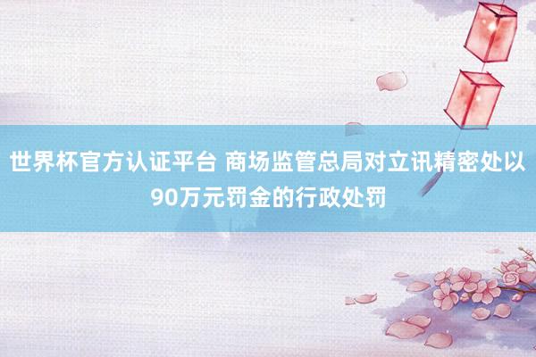 世界杯官方认证平台 商场监管总局对立讯精密处以90万元罚金的行政处罚