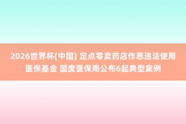 2026世界杯(中国) 定点零卖药店作恶违法使用医保基金 国度医保局公布6起典型案例