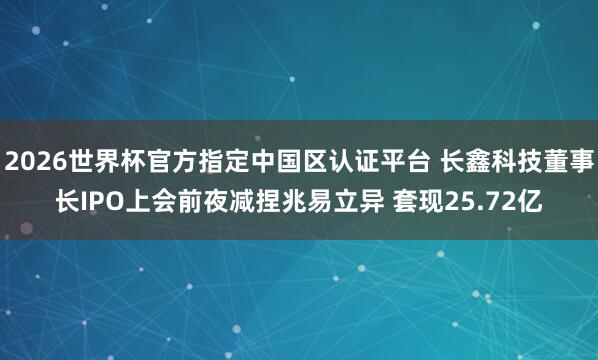2026世界杯官方指定中国区认证平台 长鑫科技董事长IPO上会前夜减捏兆易立异 套现25.72亿