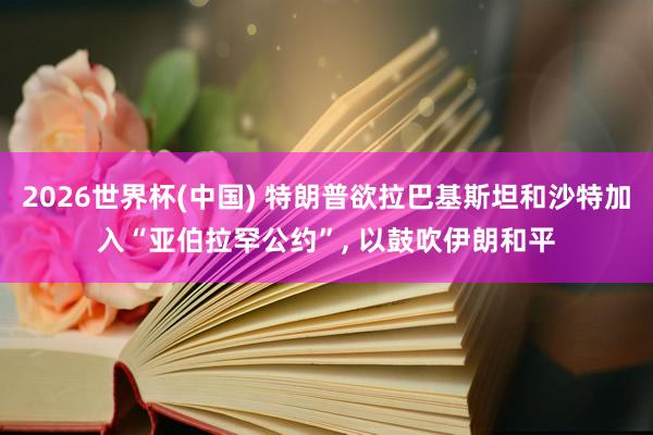 2026世界杯(中国) 特朗普欲拉巴基斯坦和沙特加入“亚伯拉罕公约”， 以鼓吹伊朗和平