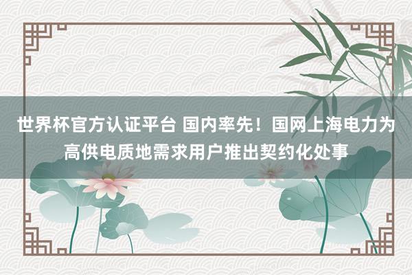 世界杯官方认证平台 国内率先！国网上海电力为高供电质地需求用户推出契约化处事
