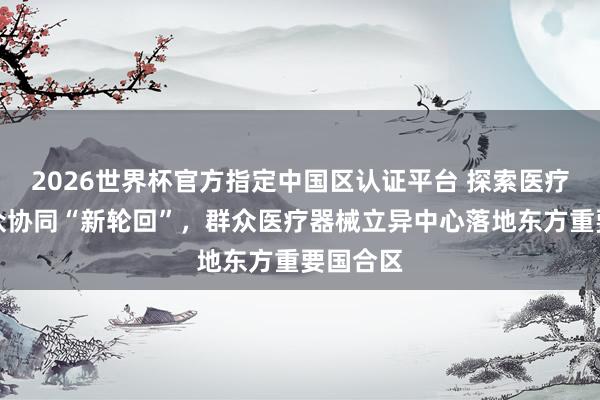 2026世界杯官方指定中国区认证平台 探索医疗立异群众协同“新轮回”，群众医疗器械立异中心落地东方重要国合区