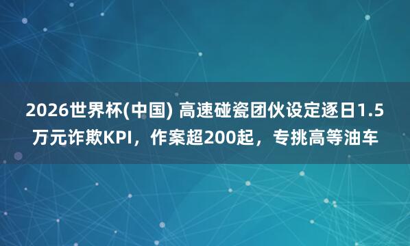 2026世界杯(中国) 高速碰瓷团伙设定逐日1.5万元诈欺KPI，作案超200起，专挑高等油车