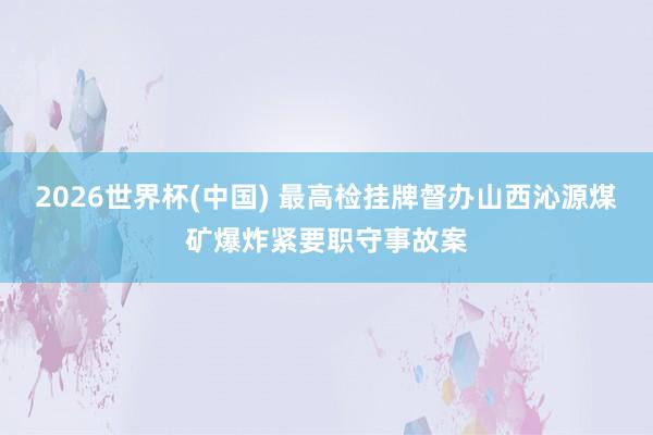 2026世界杯(中国) 最高检挂牌督办山西沁源煤矿爆炸紧要职守事故案