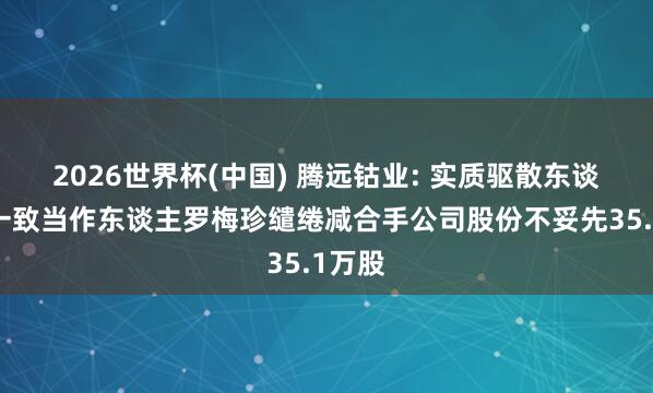 2026世界杯(中国) 腾远钴业: 实质驱散东谈主之一致当作东谈主罗梅珍缱绻减合手公司股份不妥先35.1万股