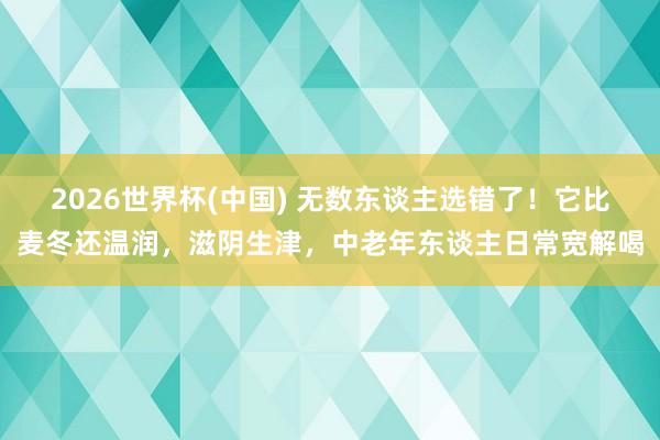 2026世界杯(中国) 无数东谈主选错了！它比麦冬还温润，滋阴生津，中老年东谈主日常宽解喝