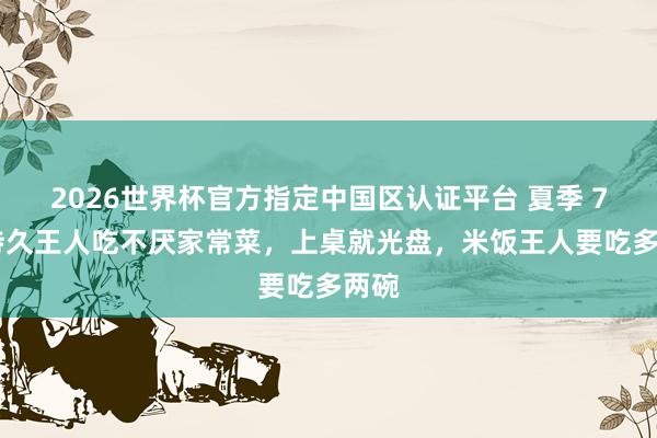 2026世界杯官方指定中国区认证平台 夏季 7 谈持久王人吃不厌家常菜，上桌就光盘，米饭王人要吃多两碗