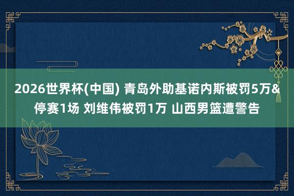 2026世界杯(中国) 青岛外助基诺内斯被罚5万&停赛1场 刘维伟被罚1万 山西男篮遭警告