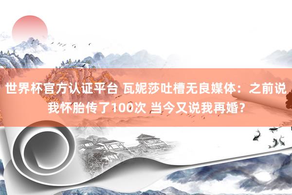 世界杯官方认证平台 瓦妮莎吐槽无良媒体：之前说我怀胎传了100次 当今又说我再婚？