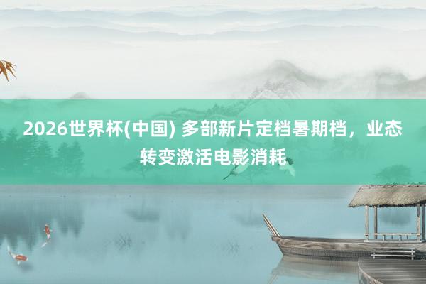 2026世界杯(中国) 多部新片定档暑期档，业态转变激活电影消耗