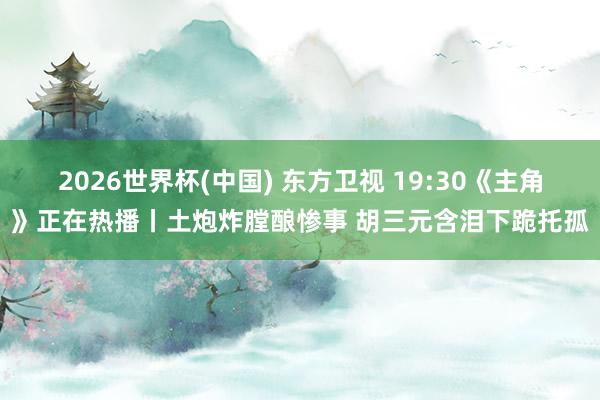 2026世界杯(中国) 东方卫视 19:30《主角》正在热播丨土炮炸膛酿惨事 胡三元含泪下跪托孤