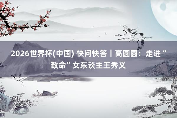 2026世界杯(中国) 快问快答｜高圆圆：走进“致命”女东谈主王秀义