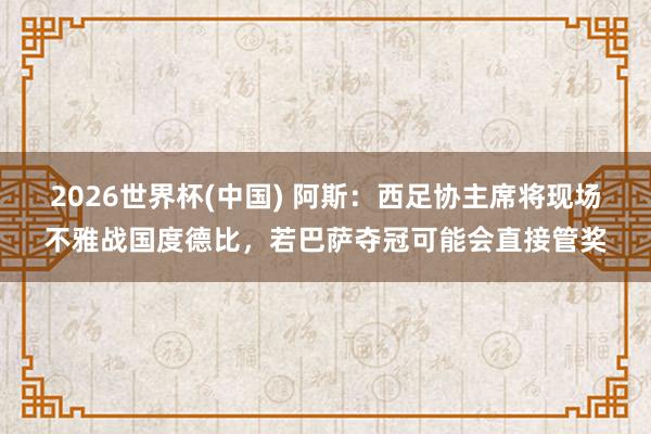 2026世界杯(中国) 阿斯：西足协主席将现场不雅战国度德比，若巴萨夺冠可能会直接管奖