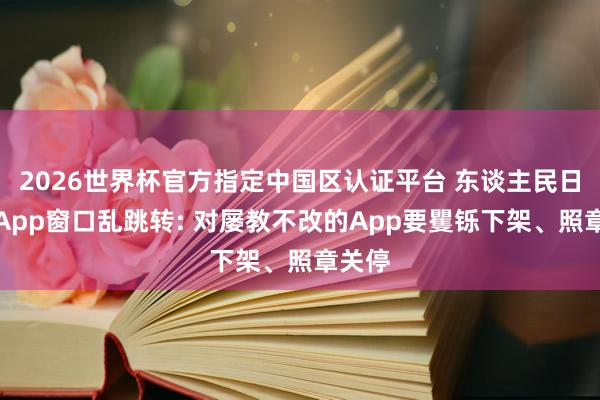 2026世界杯官方指定中国区认证平台 东谈主民日报评App窗口乱跳转: 对屡教不改的App要矍铄下架、照章关停