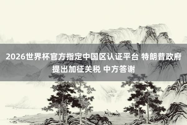 2026世界杯官方指定中国区认证平台 特朗普政府提出加征关税 中方答谢