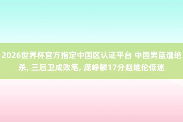2026世界杯官方指定中国区认证平台 中国男篮遭绝杀， 三后卫成败笔， 庞峥麟17分赵维伦低迷