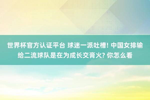 世界杯官方认证平台 球迷一派吐槽! 中国女排输给二流球队是在为成长交膏火? 你怎