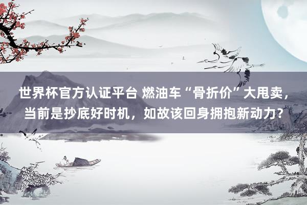 世界杯官方认证平台 燃油车“骨折价”大甩卖，当前是抄底好时机，如故该回身拥抱新动力？
