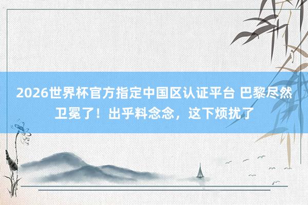 2026世界杯官方指定中国区认证平台 巴黎尽然卫冕了！出乎料念念，这下烦扰了