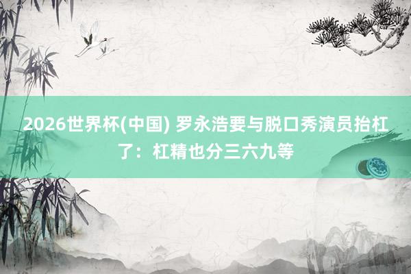 2026世界杯(中国) 罗永浩要与脱口秀演员抬杠了：杠精也分三六九等
