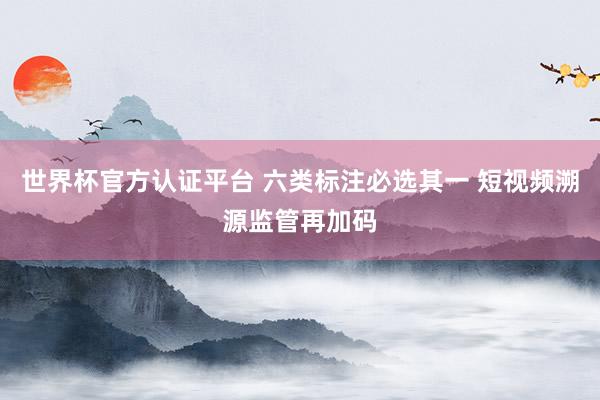 世界杯官方认证平台 六类标注必选其一 短视频溯源监管再加码